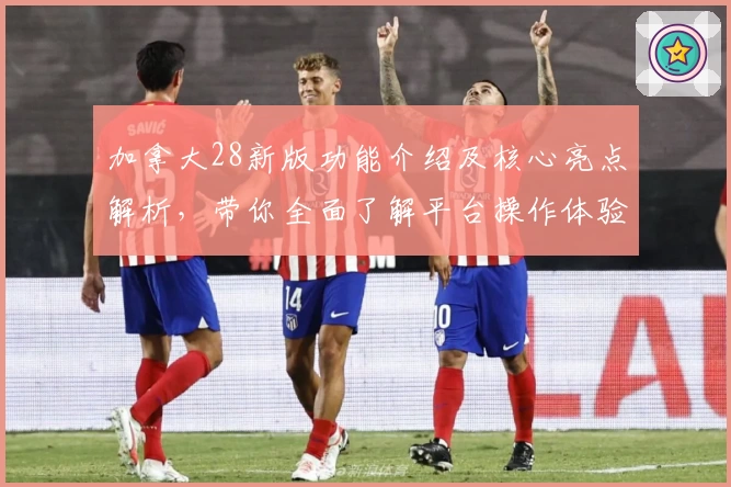 加拿大28新版功能介绍及核心亮点解析,带你全面了解平台操作体验