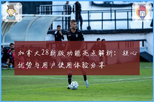 加拿大28新版功能亮点解析：核心优势与用户使用体验分享