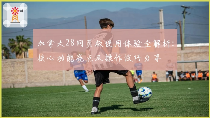 加拿大28网页版使用体验全解析：核心功能亮点及操作技巧分享